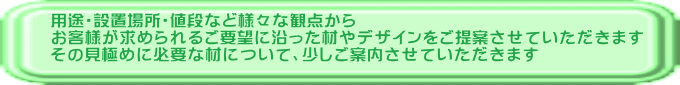 用途・設置場所・値段など様々な観点から お客様が求められるご要望に沿った材やデザインをご提案させていただきます その見極めに必要な材について、少しご案内させていただきます