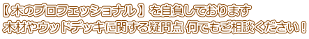 【 木のプロフェッショナル 】を自負しております 木材やウッドデッキに関する疑問点 何でもご相談ください！